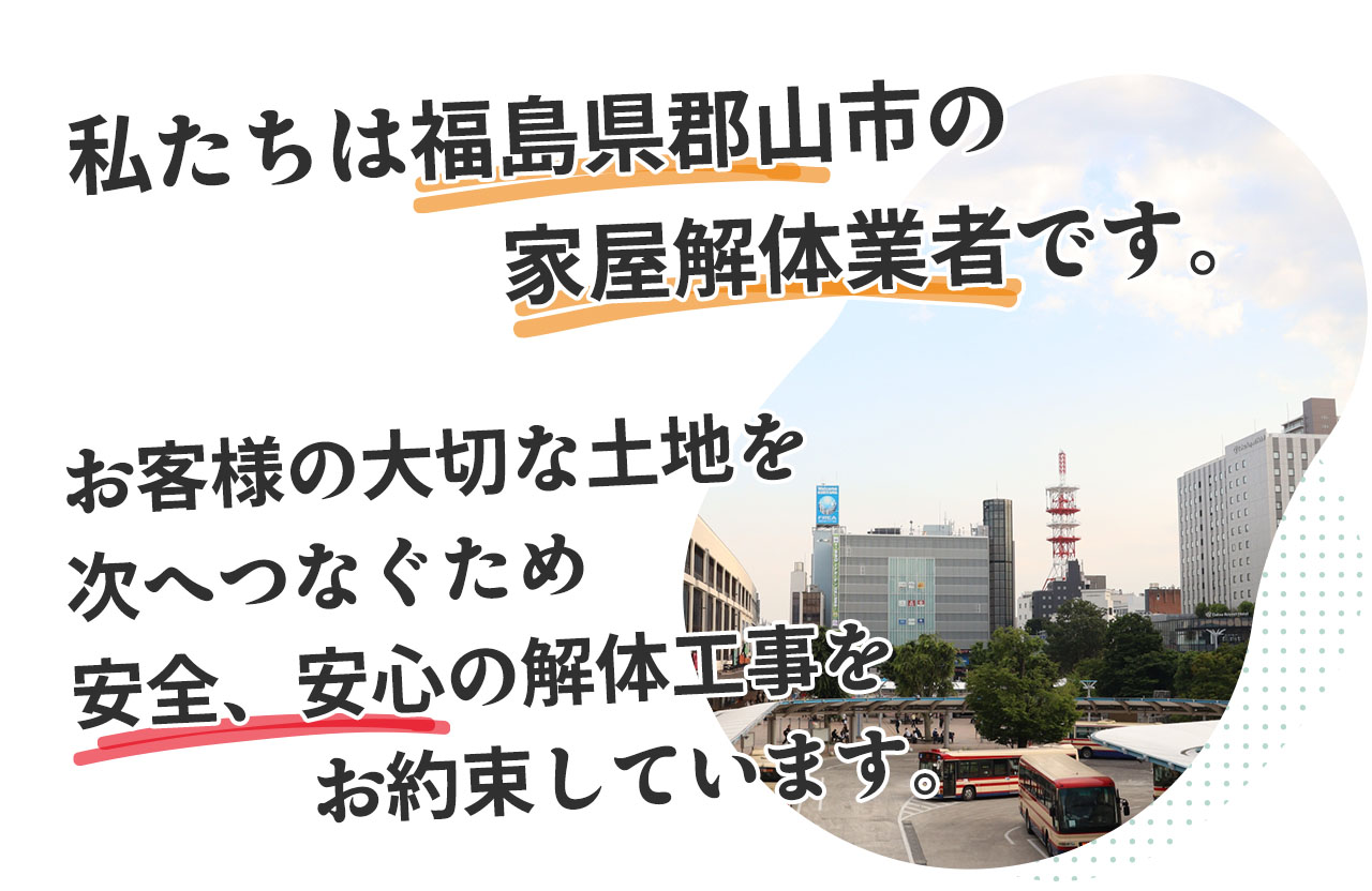 私たちは福島県郡山市の解体業者です。お客様の大切な家屋、土地を次の世代へ伝えるため、安心の解体工事を提供しています。