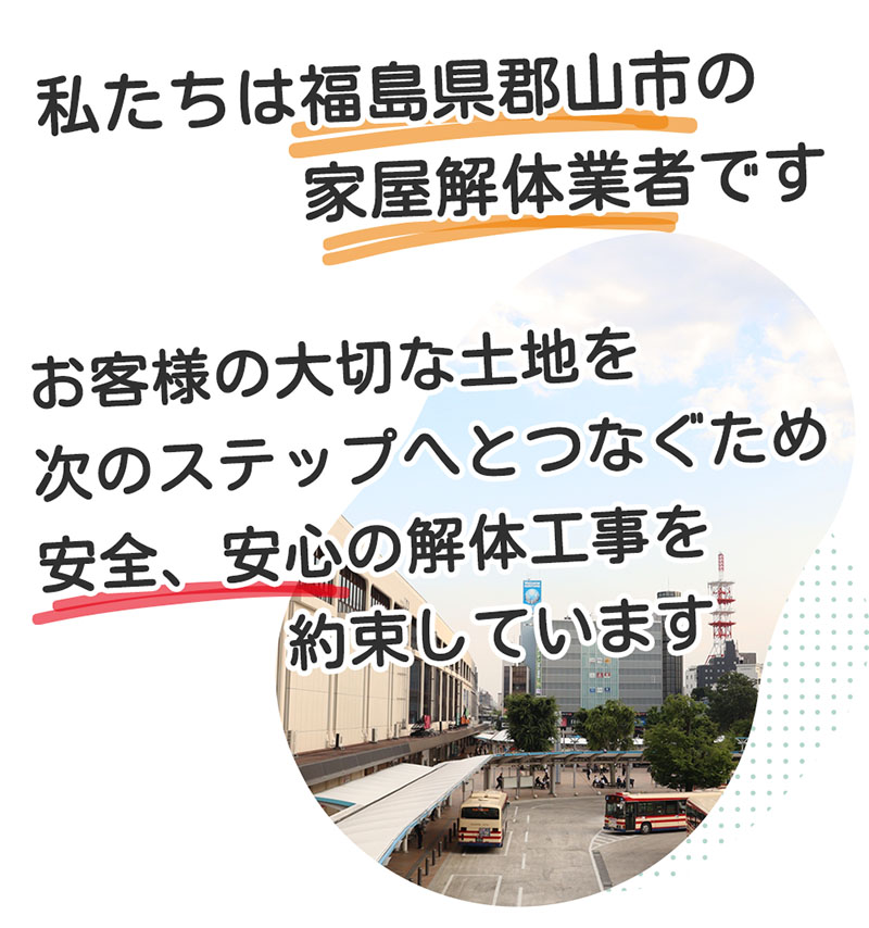 私たちは福島県郡山市の解体業者です。お客様の大切な家屋、土地を次の世代へ伝えるため、安心の解体工事を提供しています。